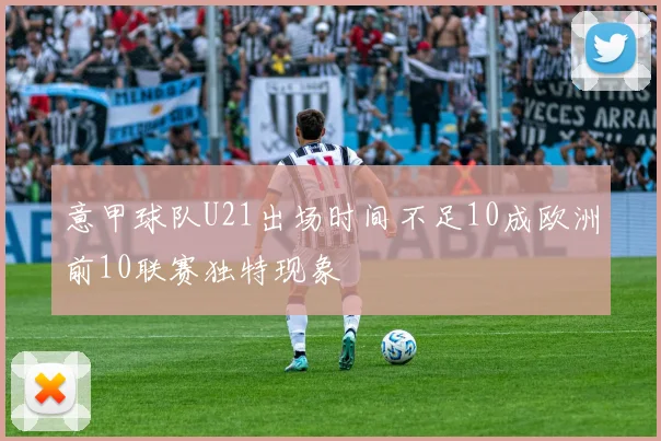 意甲球队U21出场时间不足10成欧洲前10联赛独特现象