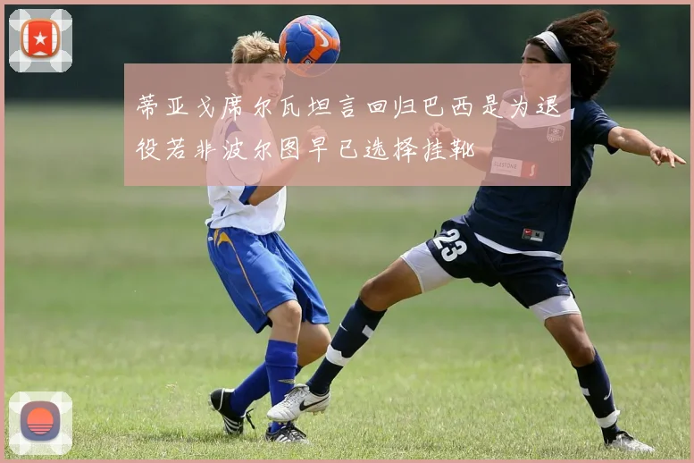 蒂亚戈席尔瓦坦言回归巴西是为退役若非波尔图早已选择挂靴